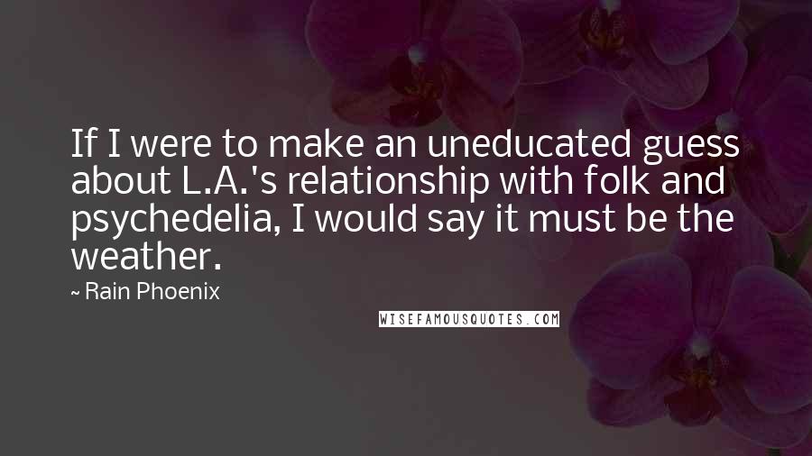 Rain Phoenix Quotes: If I were to make an uneducated guess about L.A.'s relationship with folk and psychedelia, I would say it must be the weather.