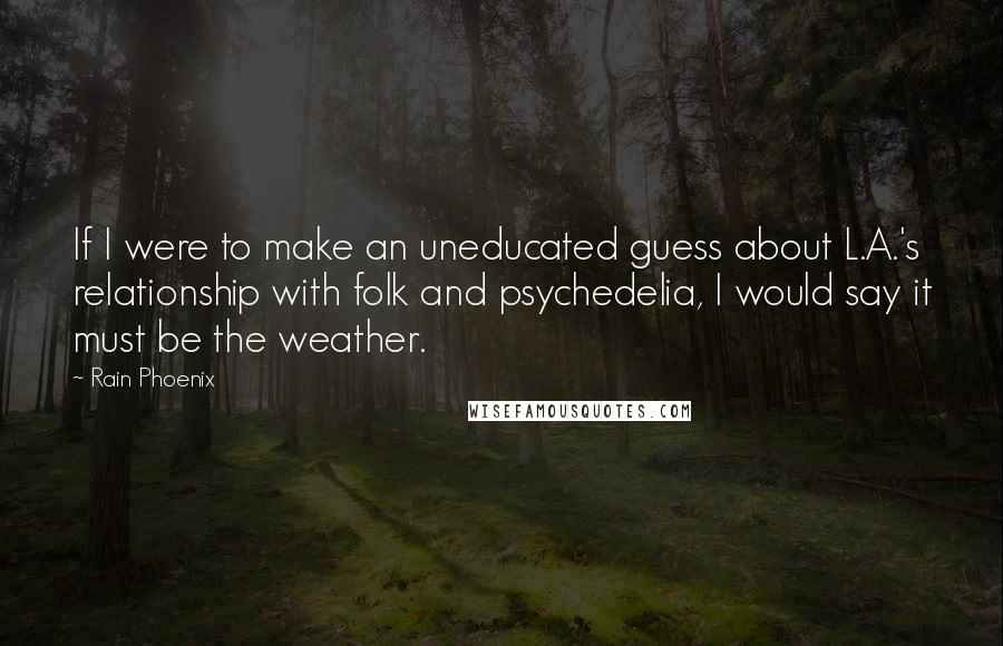 Rain Phoenix Quotes: If I were to make an uneducated guess about L.A.'s relationship with folk and psychedelia, I would say it must be the weather.