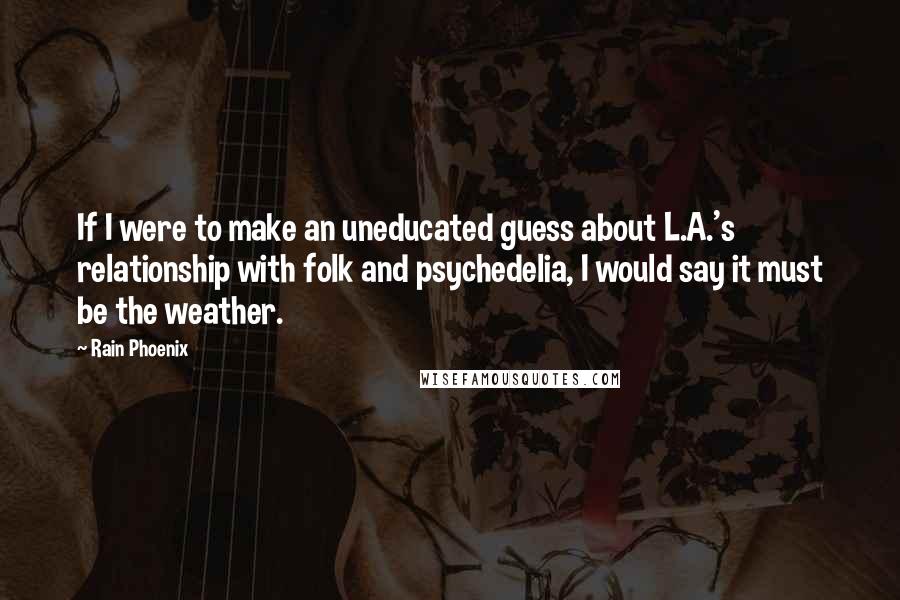 Rain Phoenix Quotes: If I were to make an uneducated guess about L.A.'s relationship with folk and psychedelia, I would say it must be the weather.