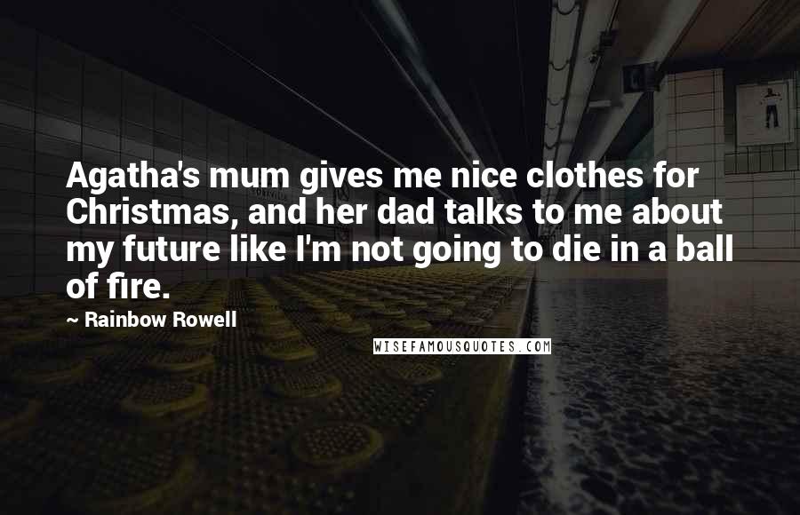 Rainbow Rowell Quotes: Agatha's mum gives me nice clothes for Christmas, and her dad talks to me about my future like I'm not going to die in a ball of fire.