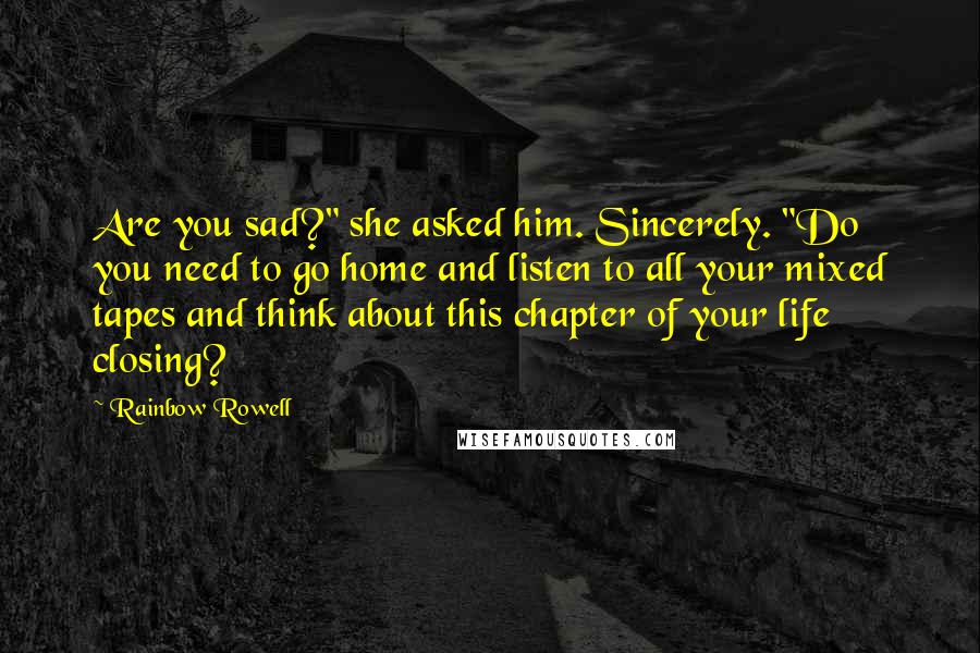 Rainbow Rowell Quotes: Are you sad?" she asked him. Sincerely. "Do you need to go home and listen to all your mixed tapes and think about this chapter of your life closing?