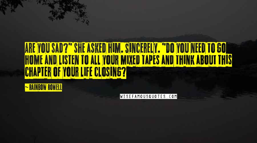 Rainbow Rowell Quotes: Are you sad?" she asked him. Sincerely. "Do you need to go home and listen to all your mixed tapes and think about this chapter of your life closing?