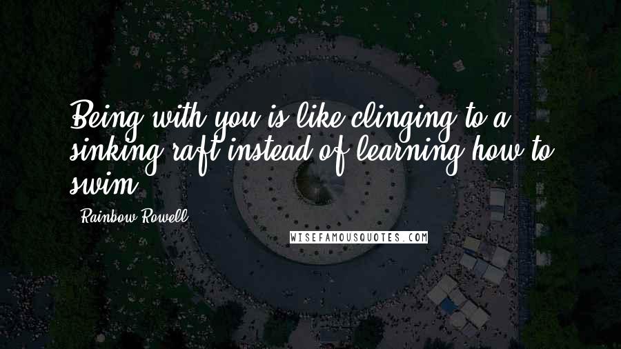 Rainbow Rowell Quotes: Being with you is like clinging to a sinking raft instead of learning how to swim