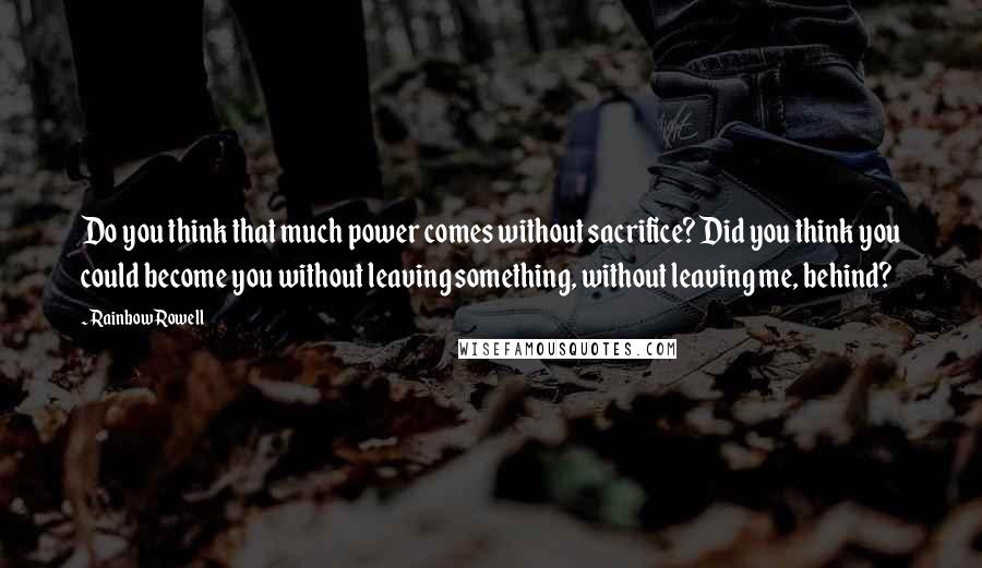 Rainbow Rowell Quotes: Do you think that much power comes without sacrifice? Did you think you could become you without leaving something, without leaving me, behind?