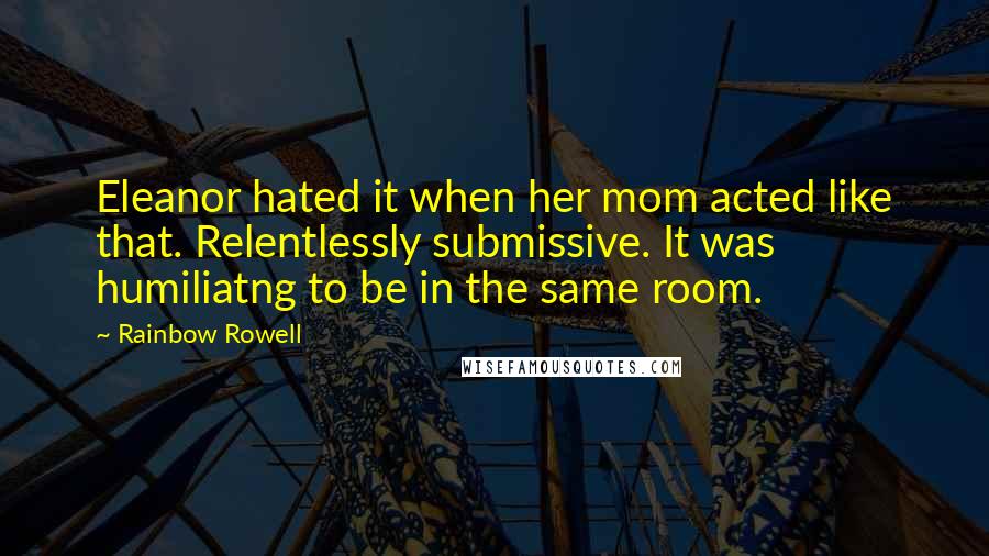 Rainbow Rowell Quotes: Eleanor hated it when her mom acted like that. Relentlessly submissive. It was humiliatng to be in the same room.
