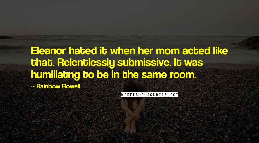 Rainbow Rowell Quotes: Eleanor hated it when her mom acted like that. Relentlessly submissive. It was humiliatng to be in the same room.