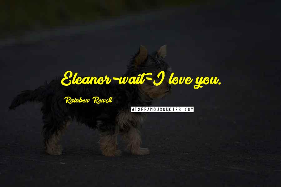 Rainbow Rowell Quotes: Eleanor-wait-I love you.