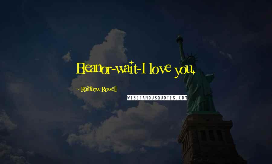 Rainbow Rowell Quotes: Eleanor-wait-I love you.