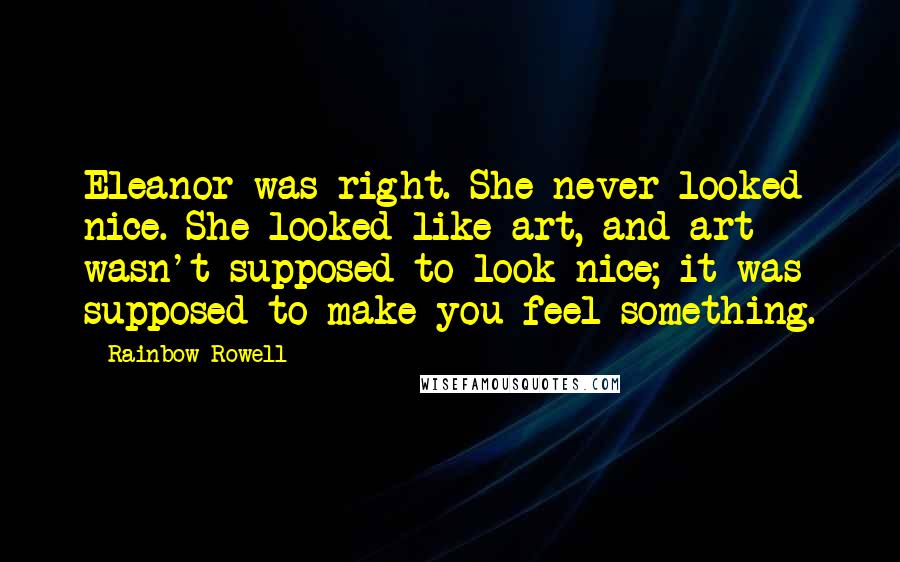 Rainbow Rowell Quotes: Eleanor was right. She never looked nice. She looked like art, and art wasn't supposed to look nice; it was supposed to make you feel something.