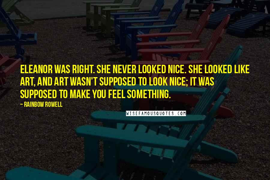 Rainbow Rowell Quotes: Eleanor was right. She never looked nice. She looked like art, and art wasn't supposed to look nice; it was supposed to make you feel something.