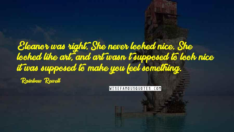 Rainbow Rowell Quotes: Eleanor was right. She never looked nice. She looked like art, and art wasn't supposed to look nice; it was supposed to make you feel something.