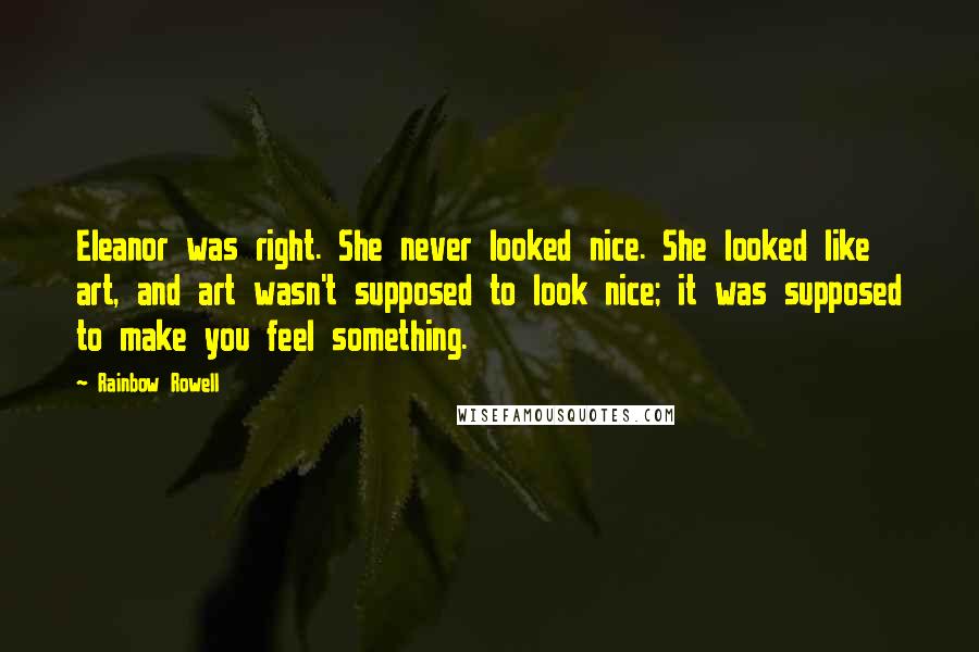 Rainbow Rowell Quotes: Eleanor was right. She never looked nice. She looked like art, and art wasn't supposed to look nice; it was supposed to make you feel something.