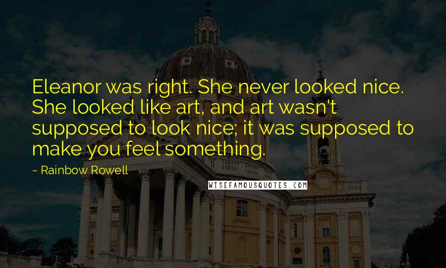 Rainbow Rowell Quotes: Eleanor was right. She never looked nice. She looked like art, and art wasn't supposed to look nice; it was supposed to make you feel something.