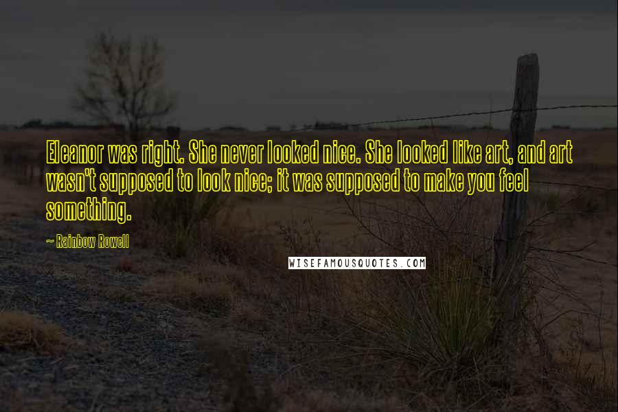 Rainbow Rowell Quotes: Eleanor was right. She never looked nice. She looked like art, and art wasn't supposed to look nice; it was supposed to make you feel something.