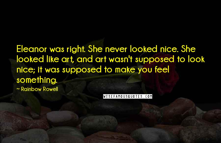 Rainbow Rowell Quotes: Eleanor was right. She never looked nice. She looked like art, and art wasn't supposed to look nice; it was supposed to make you feel something.