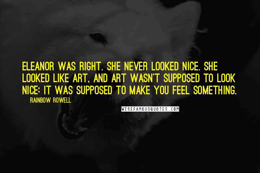 Rainbow Rowell Quotes: Eleanor was right. She never looked nice. She looked like art, and art wasn't supposed to look nice; it was supposed to make you feel something.