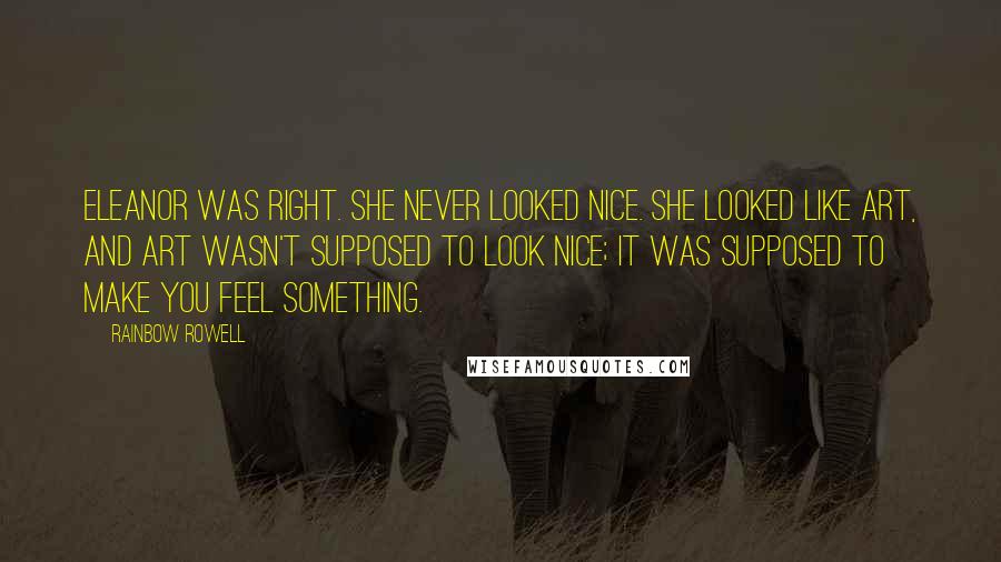 Rainbow Rowell Quotes: Eleanor was right. She never looked nice. She looked like art, and art wasn't supposed to look nice; it was supposed to make you feel something.