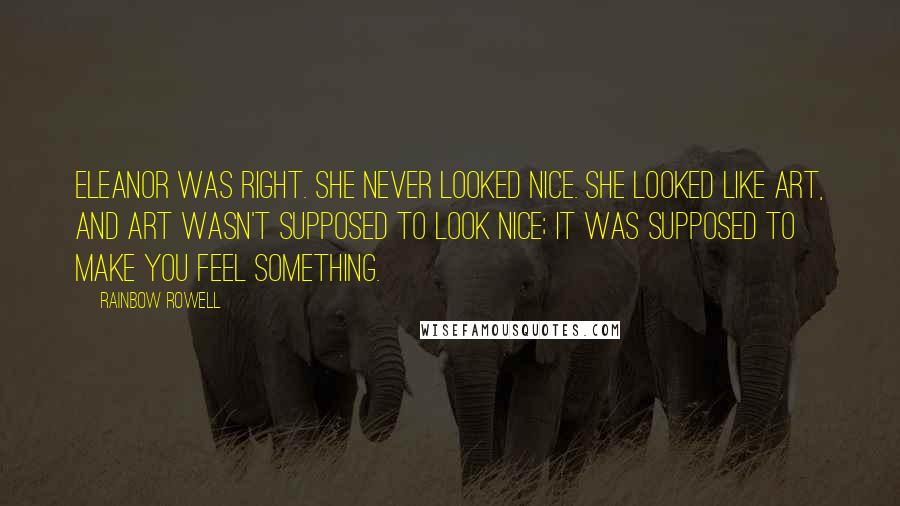 Rainbow Rowell Quotes: Eleanor was right. She never looked nice. She looked like art, and art wasn't supposed to look nice; it was supposed to make you feel something.