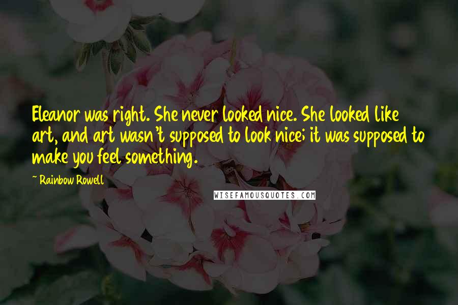 Rainbow Rowell Quotes: Eleanor was right. She never looked nice. She looked like art, and art wasn't supposed to look nice; it was supposed to make you feel something.