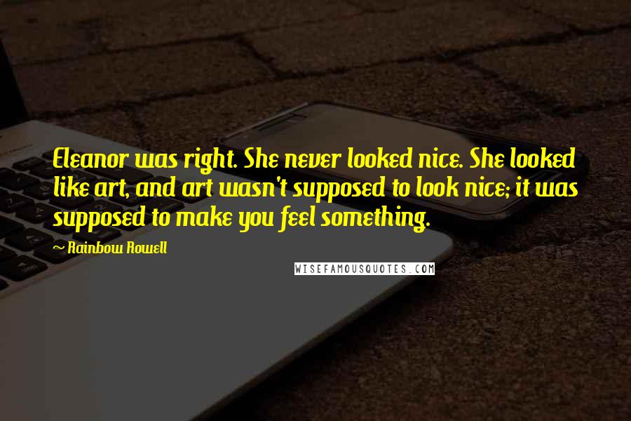 Rainbow Rowell Quotes: Eleanor was right. She never looked nice. She looked like art, and art wasn't supposed to look nice; it was supposed to make you feel something.