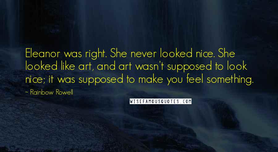 Rainbow Rowell Quotes: Eleanor was right. She never looked nice. She looked like art, and art wasn't supposed to look nice; it was supposed to make you feel something.