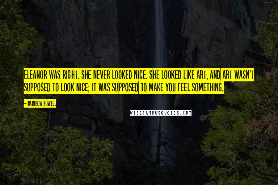 Rainbow Rowell Quotes: Eleanor was right. She never looked nice. She looked like art, and art wasn't supposed to look nice; it was supposed to make you feel something.