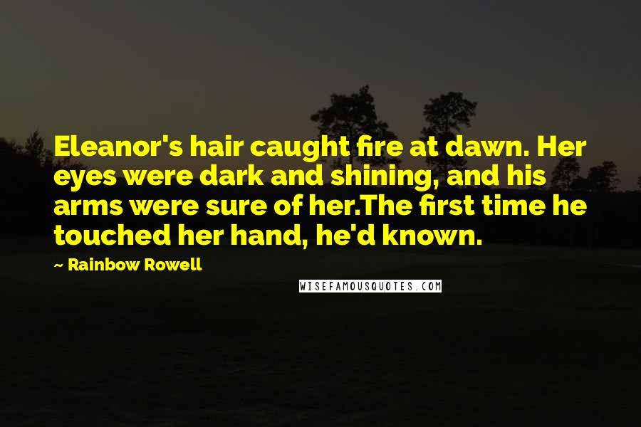 Rainbow Rowell Quotes: Eleanor's hair caught fire at dawn. Her eyes were dark and shining, and his arms were sure of her.The first time he touched her hand, he'd known.