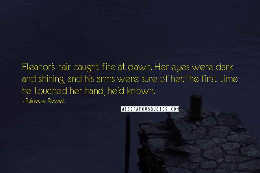 Rainbow Rowell Quotes: Eleanor's hair caught fire at dawn. Her eyes were dark and shining, and his arms were sure of her.The first time he touched her hand, he'd known.