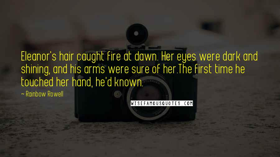 Rainbow Rowell Quotes: Eleanor's hair caught fire at dawn. Her eyes were dark and shining, and his arms were sure of her.The first time he touched her hand, he'd known.