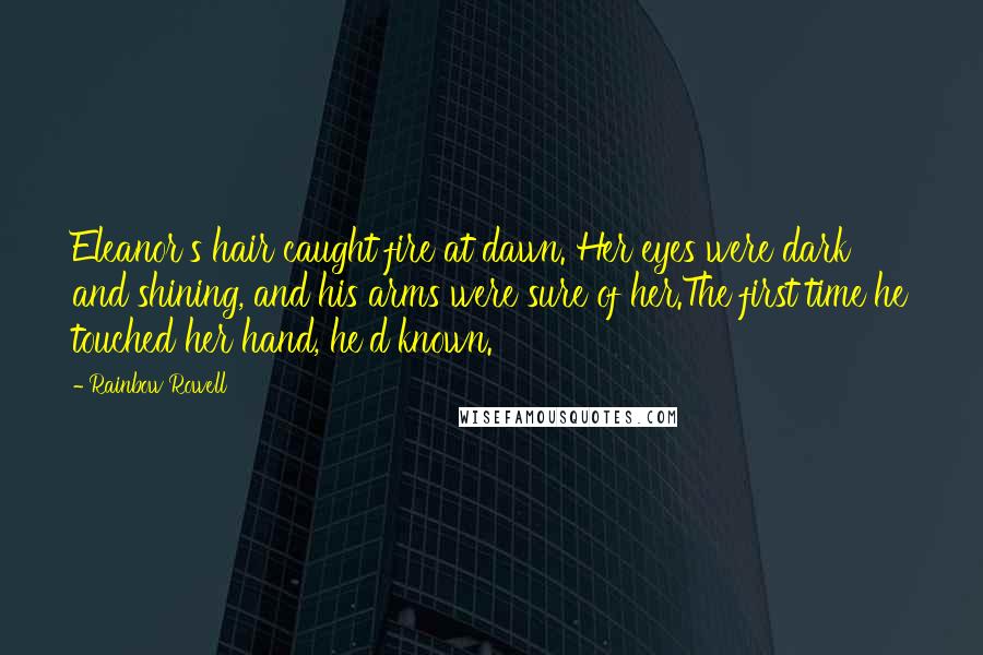 Rainbow Rowell Quotes: Eleanor's hair caught fire at dawn. Her eyes were dark and shining, and his arms were sure of her.The first time he touched her hand, he'd known.