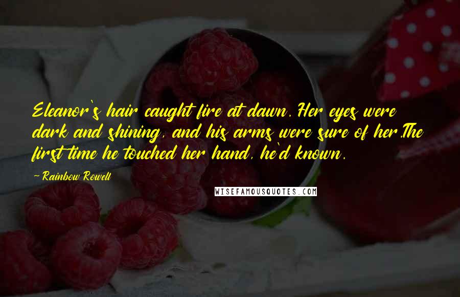 Rainbow Rowell Quotes: Eleanor's hair caught fire at dawn. Her eyes were dark and shining, and his arms were sure of her.The first time he touched her hand, he'd known.