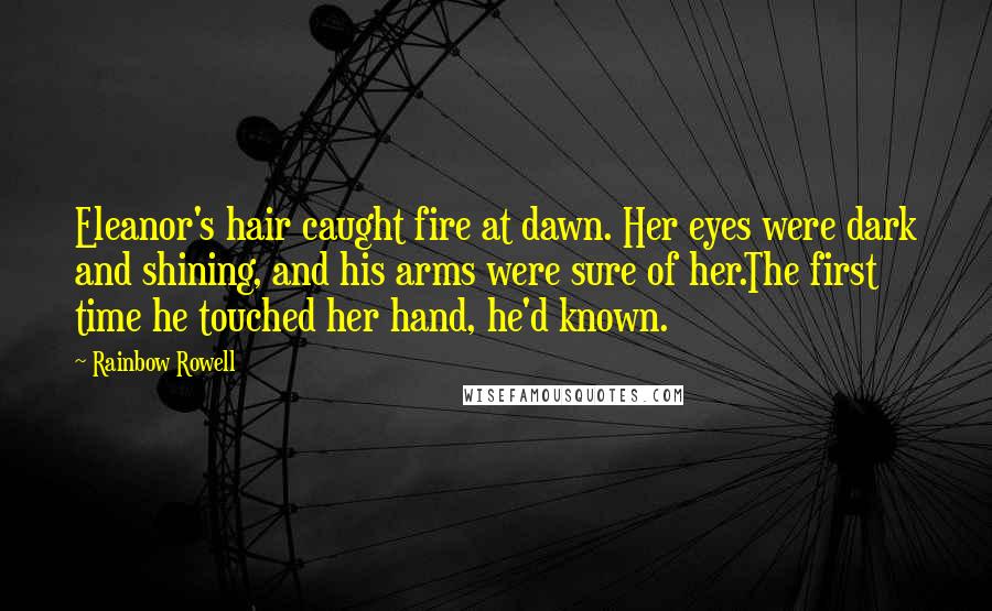 Rainbow Rowell Quotes: Eleanor's hair caught fire at dawn. Her eyes were dark and shining, and his arms were sure of her.The first time he touched her hand, he'd known.
