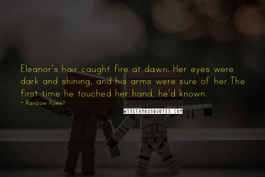 Rainbow Rowell Quotes: Eleanor's hair caught fire at dawn. Her eyes were dark and shining, and his arms were sure of her.The first time he touched her hand, he'd known.