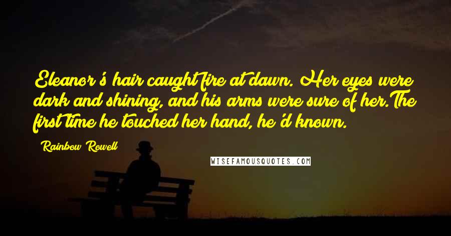 Rainbow Rowell Quotes: Eleanor's hair caught fire at dawn. Her eyes were dark and shining, and his arms were sure of her.The first time he touched her hand, he'd known.