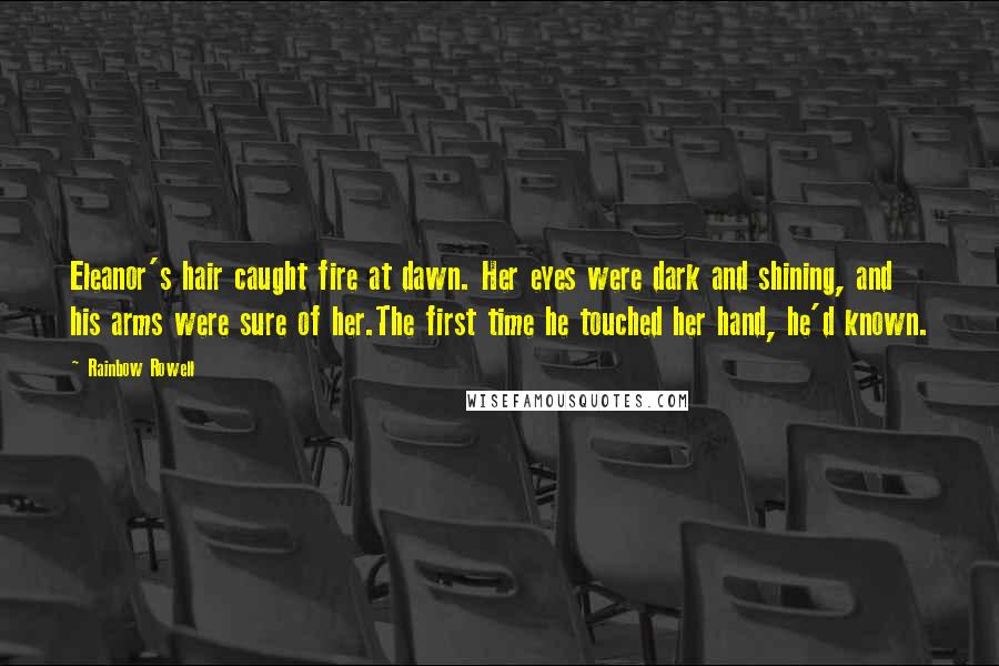 Rainbow Rowell Quotes: Eleanor's hair caught fire at dawn. Her eyes were dark and shining, and his arms were sure of her.The first time he touched her hand, he'd known.