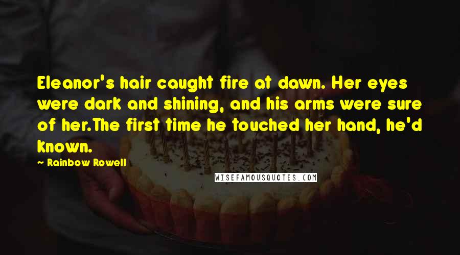 Rainbow Rowell Quotes: Eleanor's hair caught fire at dawn. Her eyes were dark and shining, and his arms were sure of her.The first time he touched her hand, he'd known.