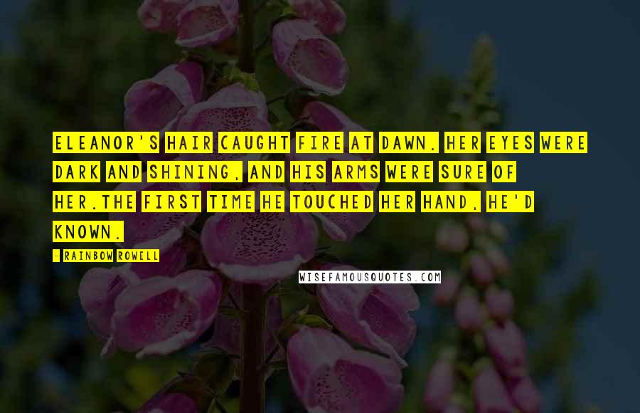 Rainbow Rowell Quotes: Eleanor's hair caught fire at dawn. Her eyes were dark and shining, and his arms were sure of her.The first time he touched her hand, he'd known.