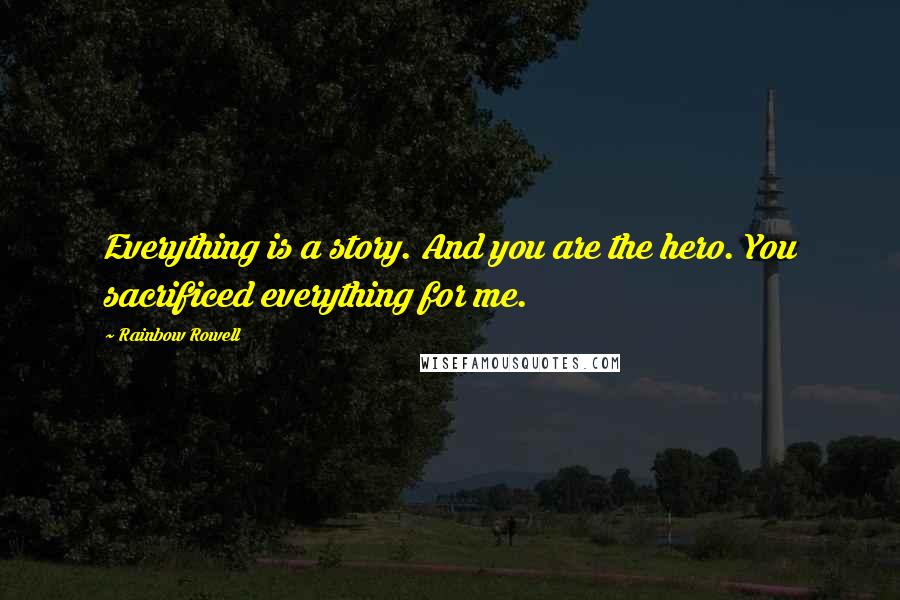 Rainbow Rowell Quotes: Everything is a story. And you are the hero. You sacrificed everything for me.