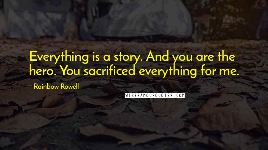 Rainbow Rowell Quotes: Everything is a story. And you are the hero. You sacrificed everything for me.