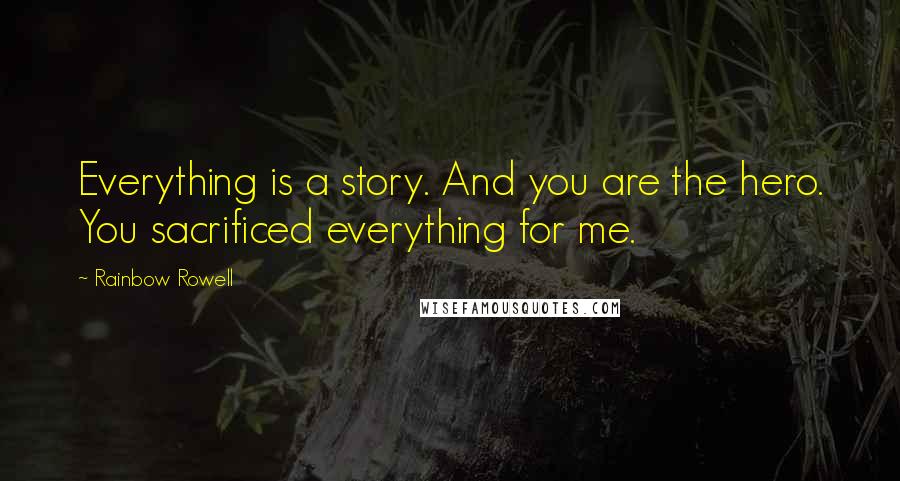 Rainbow Rowell Quotes: Everything is a story. And you are the hero. You sacrificed everything for me.