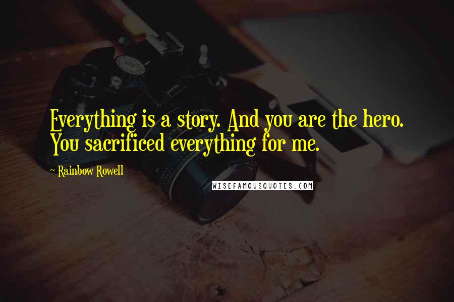 Rainbow Rowell Quotes: Everything is a story. And you are the hero. You sacrificed everything for me.