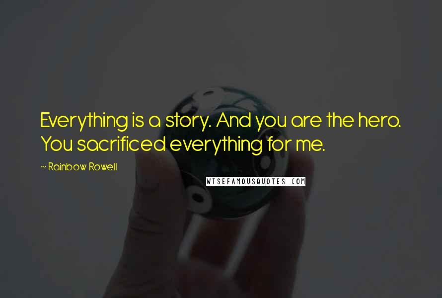 Rainbow Rowell Quotes: Everything is a story. And you are the hero. You sacrificed everything for me.