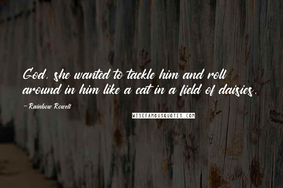 Rainbow Rowell Quotes: God, she wanted to tackle him and roll around in him like a cat in a field of daisies.