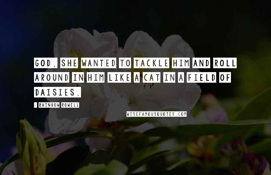 Rainbow Rowell Quotes: God, she wanted to tackle him and roll around in him like a cat in a field of daisies.