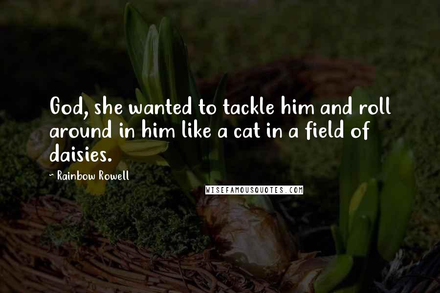 Rainbow Rowell Quotes: God, she wanted to tackle him and roll around in him like a cat in a field of daisies.