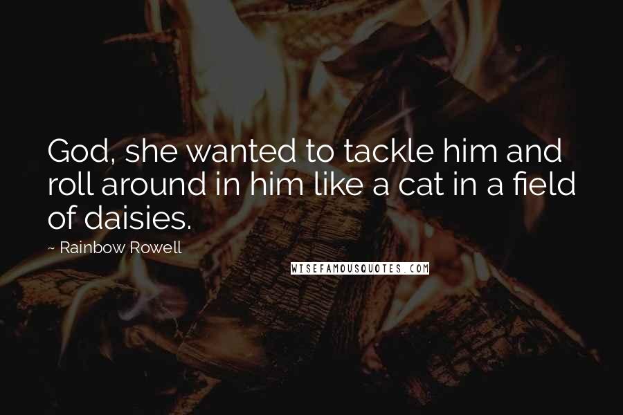 Rainbow Rowell Quotes: God, she wanted to tackle him and roll around in him like a cat in a field of daisies.