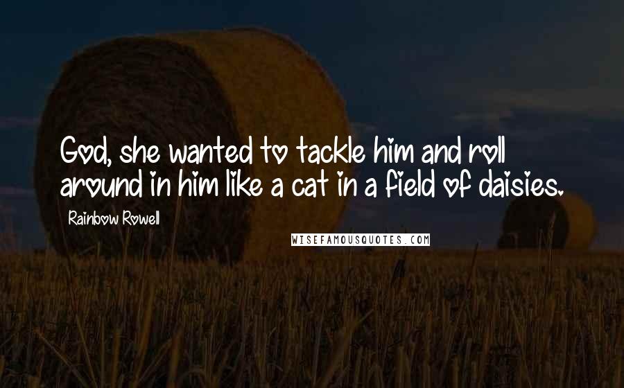 Rainbow Rowell Quotes: God, she wanted to tackle him and roll around in him like a cat in a field of daisies.