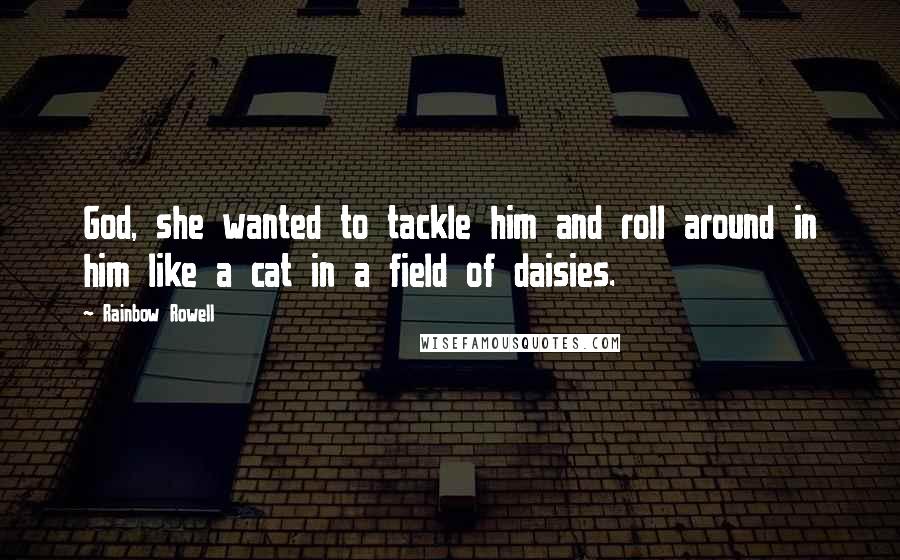 Rainbow Rowell Quotes: God, she wanted to tackle him and roll around in him like a cat in a field of daisies.