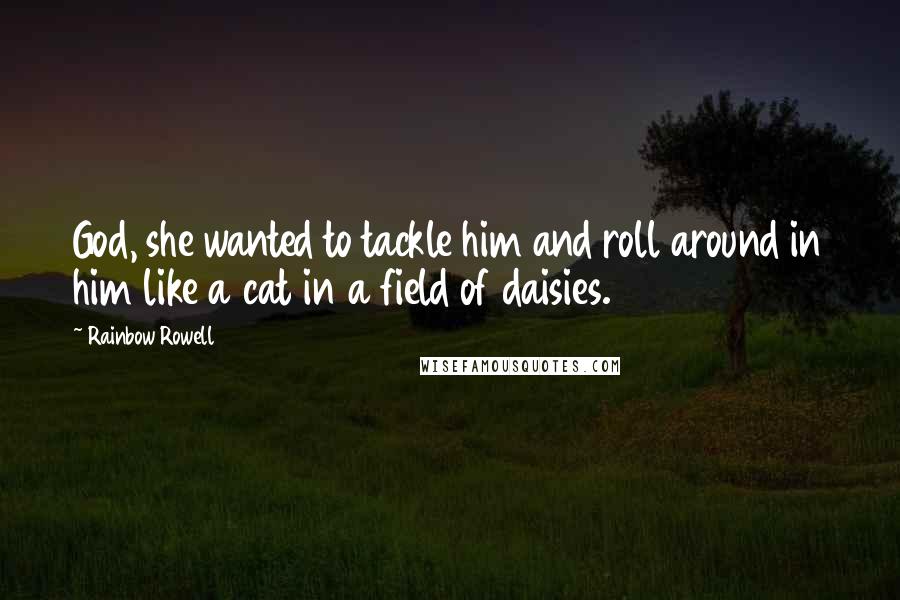 Rainbow Rowell Quotes: God, she wanted to tackle him and roll around in him like a cat in a field of daisies.