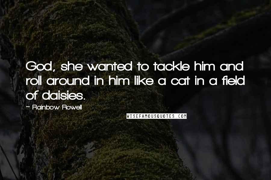 Rainbow Rowell Quotes: God, she wanted to tackle him and roll around in him like a cat in a field of daisies.